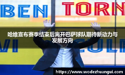 哈维宣布赛季结束后离开巴萨球队期待新动力与发展方向
